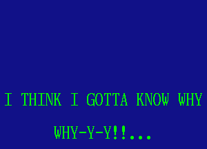 I THINK I GOTTA KNOW WHY
WHY-Y-Y! !