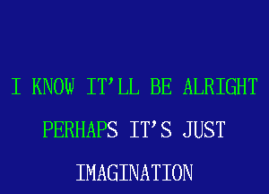 I KNOW ITLL BE ALRIGHT
PERHAPS ITS JUST
IMAGINATION