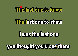 The last one to know
The last one to show

I was the last one

you thought you'd see there