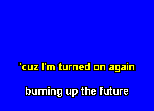 'cuz I'm turned on again

burning up the future