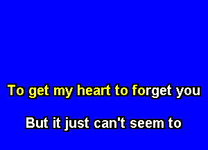 To get my heart to forget you

But it just can't seem to