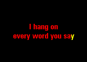 I hang on

every word you say