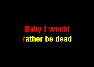 Baby I would

rather be dead