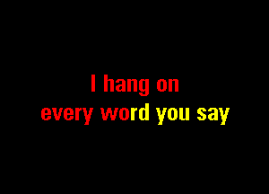 I hang on

every word you say