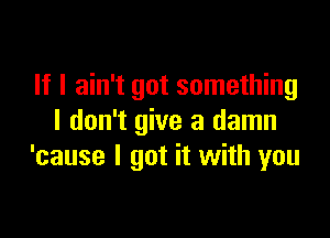 If I ain't got something

I don't give a damn
'cause I got it with you