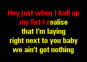 Hey iust when I ball up
my fist I realise
that I'm laying
right next to you baby
we ain't got nothing