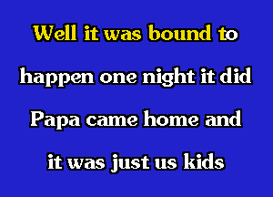 Well it was bound to
happen one night it did
Papa came home and

it was just us kids