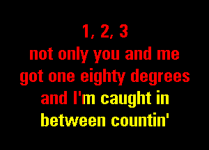 1, 2, 3
not only you and me
got one eighty degrees
and I'm caught in
between countin'