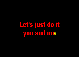 Let's just do it

you and me