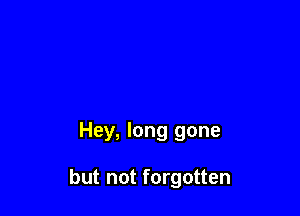 Hey, long gone

but not forgotten