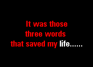 It was those

three words
that saved my life ......