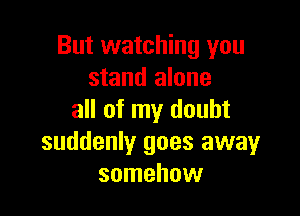 But watching you
stand alone

all of my doubt
suddenly goes away
somehow