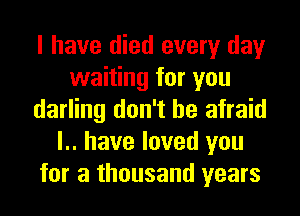 I have died every day
waiting for you
darling don't be afraid
l.. have loved you
for a thousand years