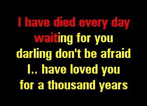 I have died every day
waiting for you
darling don't be afraid
l.. have loved you
for a thousand years