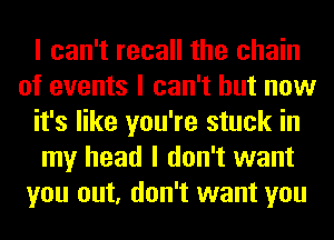 I can't recall the chain
of events I can't but now
it's like you're stuck in
my head I don't want
you out, don't want you