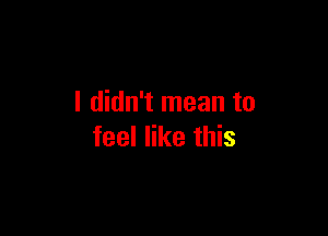 I didn't mean to

feel like this