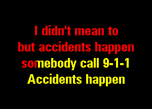 I didn't mean to
but accidents happen

somebody call 9-1-1
Accidents happen