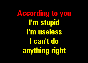 According to you
I'm stupid

I'm useless
I can't do
anything right