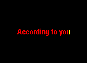 According to you