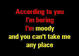 According to you
I'm boring

I'm moody
and you can't take me
any place