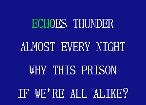 ECHOES THUNDER
ALMOST EVERY NIGHT
WHY THIS PRISON
IF WERE ALL ALIKE?