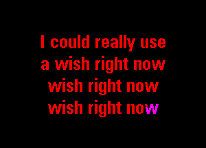 I could really use
a wish right now

wish right now
wish right now
