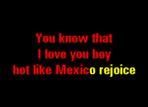 You know that

I love you boy
hot like Mexico reioice