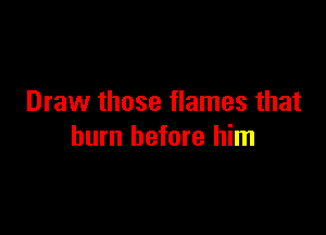 Draw those flames that

burn before him