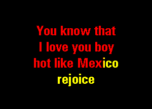 You know that
I love you boy

hot like Mexico
rejoice