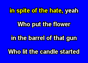 in spite of the hate, yeah

Who put the flower

in the barrel of that gun

Who lit the candle started