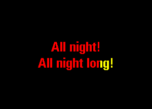 All night!

All night long!