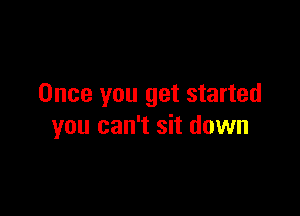Once you get started

you can't sit down