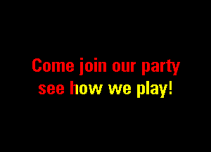 Come join our party

see how we play!