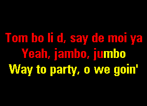 Tom ho Ii (1, say (19 moi ya

Yeah, iambo, jumbo
Way to party. 0 we goin'