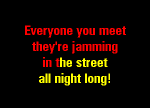 Everyone you meet
they're jamming

in the street
all night long!