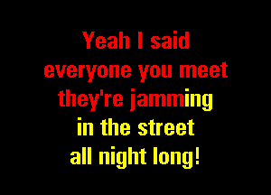 Yeah I said
everyone you meet

they're jamming
in the street
all night long!