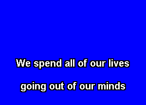 We spend all of our lives

going out of our minds