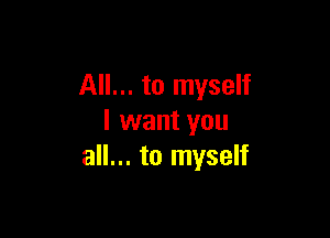 All... to myself

I want you
all... to myself