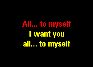 All... to myself

I want you
all... to myself