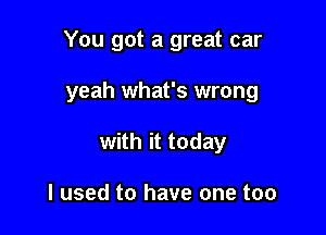 You got a great car

yeah what's wrong

with it today

I used to have one too