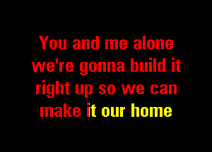 You and me alone
we're gonna build it

right up so we can
make it our home