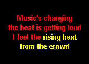 Music's changing
the heat is getting loud

I feel the rising heat
from the crowd