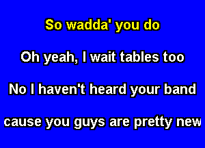 So wadda' you do
Oh yeah, I wait tables too
No I haven't heard your band

cause you guys are pretty new
