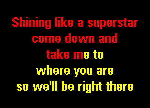 Shining like a superstar
come down and
take me to
where you are
so we'll be right there