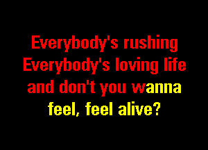 Everybody's rushing
Everybody's loving life

and don't you wanna
feel, feel alive?