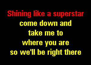 Shining like a superstar
come down and
take me to
where you are
so we'll be right there