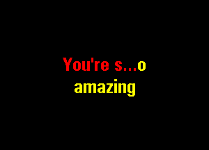 You're s...o

amazing