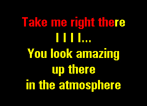 Take me right there
I I I I...

You look amazing
up there
in the atmosphere