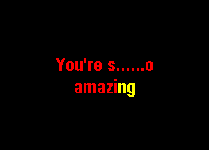 You're s ...... 0

amazing