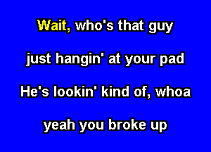 Wait, who's that guy
just hangin' at your pad

He's lookin' kind of, whoa

yeah you broke up